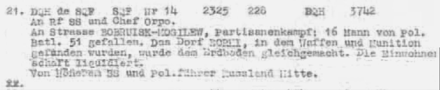 Typed decrypt: 21. DQH de SQF, SQF Nr 14 2325 228. An Rf SS und Chef Orpo. An Strasse Bobruisk-Mogilew, Partisanenkampf: 16 Mann von Pol. Batl. 51 gefallen. Das Dorf Borki, in dem Waffen und Munition gefunden wurden, wurde dem Erdboden gleichgemacht. Die Einwohnerschaft liquidiert. Von Hoeheren SS und Pol.fuehrer Russland Mitte.